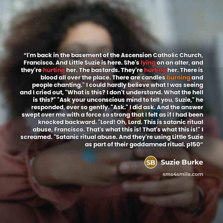“I'm back in the basement of the Ascension Catholic Church, Francisco. And Little Suzie is here. She's lying on an alter, and they're hurting her. The bastards. They're hurting her. There is blood all over the place. There are candles burning and people chanting." I could hardly believe what I was…” quote by Suzie Burke