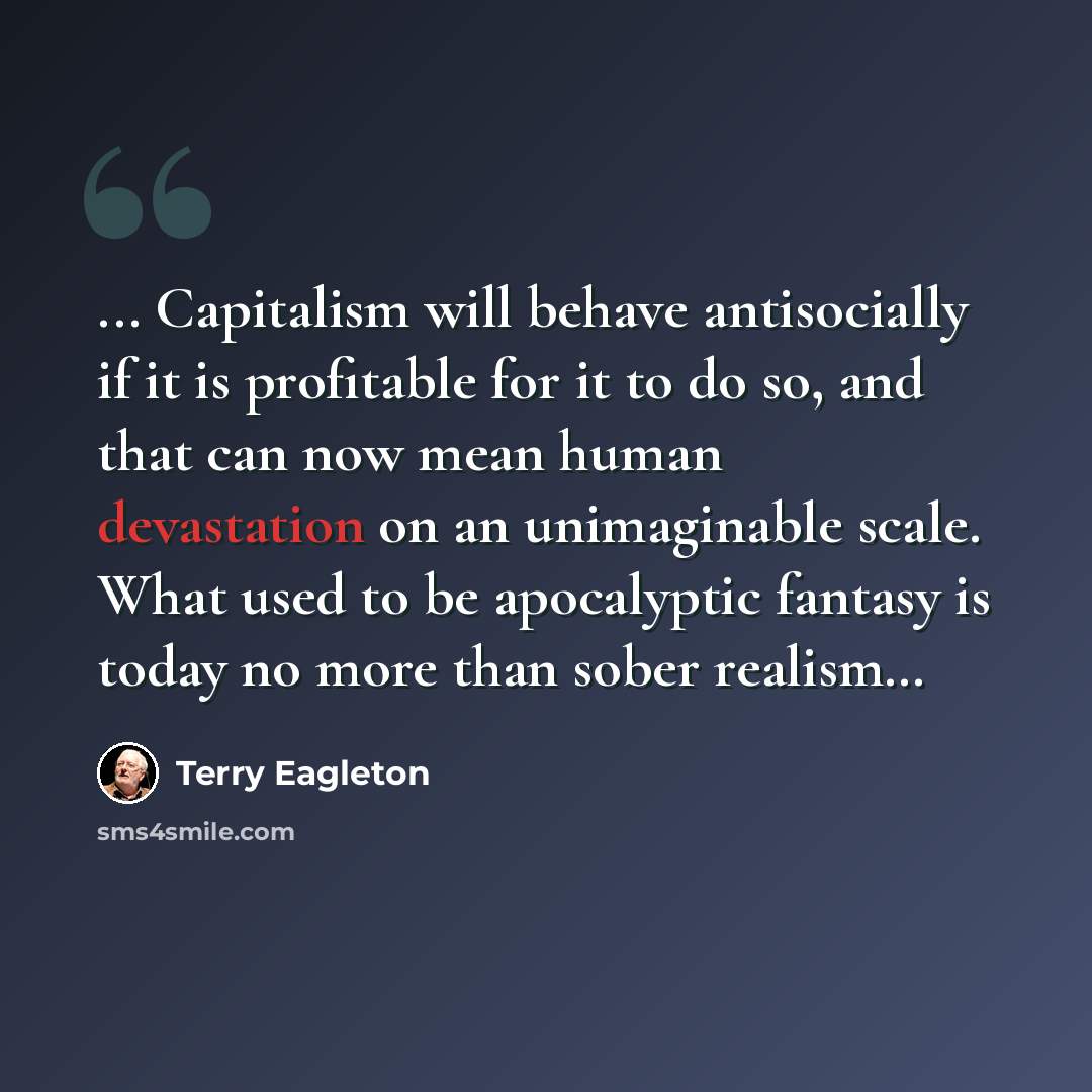 “... Capitalism will behave antisocially if it is profitable for it to do so, and that can now mean human devastation on an unimaginable scale. What used to be apocalyptic fantasy is today no more than sober realism…” quote by Terry Eagleton