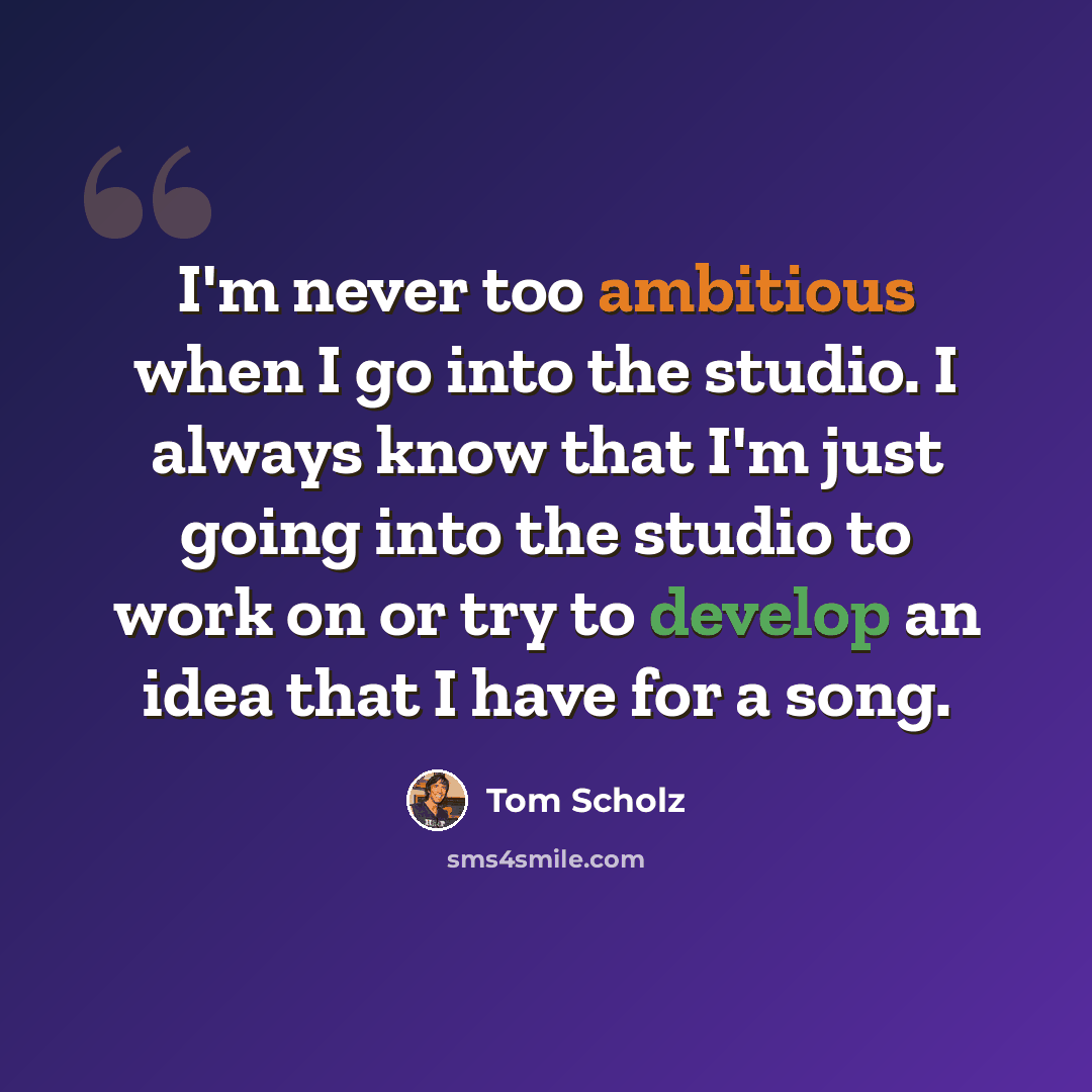 “I'm never too ambitious when I go into the studio. I always know that I'm just going into the studio to work on or try to develop an idea that I have for a song.” quote by Tom Scholz