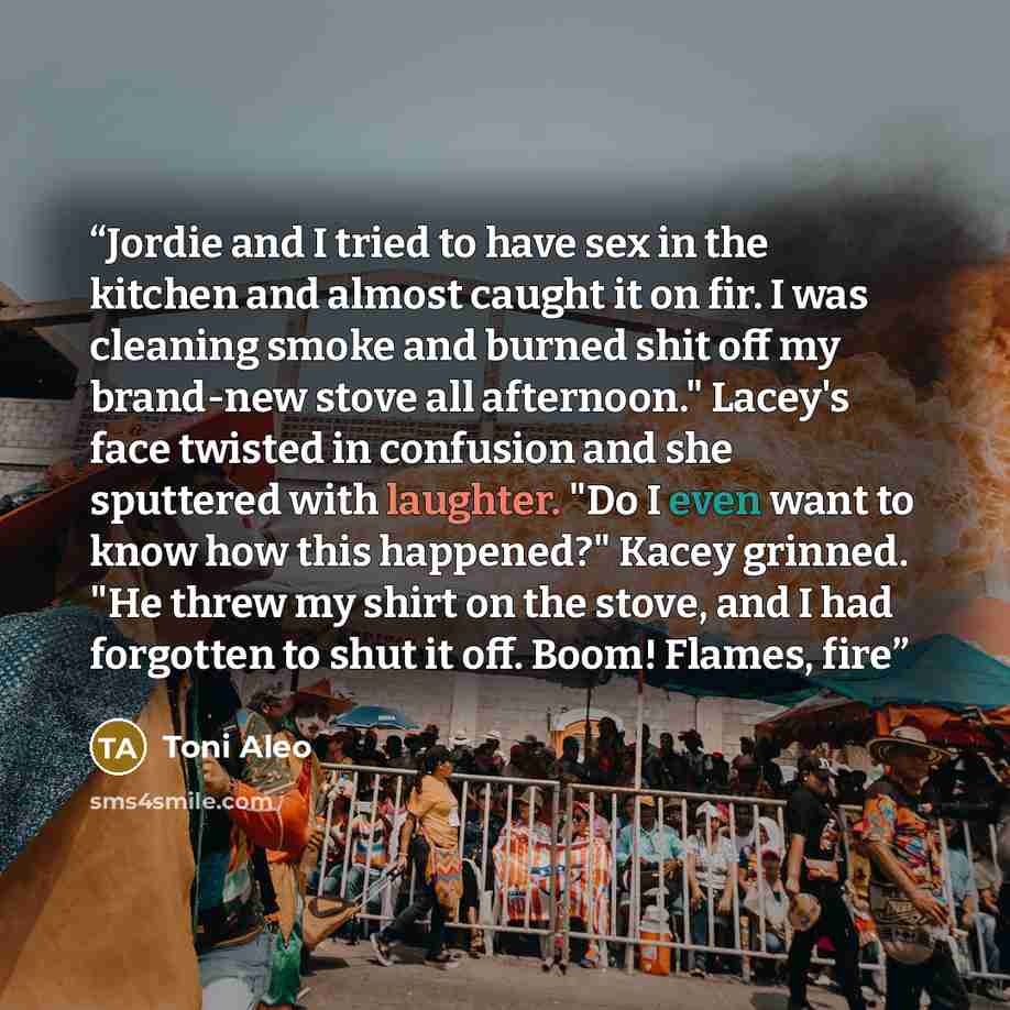 “Jordie and I tried to have sex in the kitchen and almost caught it on fir. I was cleaning smoke and burned shit off my brand-new stove all afternoon." Lacey's face twisted in confusion and she sputtered with laughter. "Do I even want to know how this happened?" Kacey grinned. "He threw my shirt on…” quote by Toni Aleo