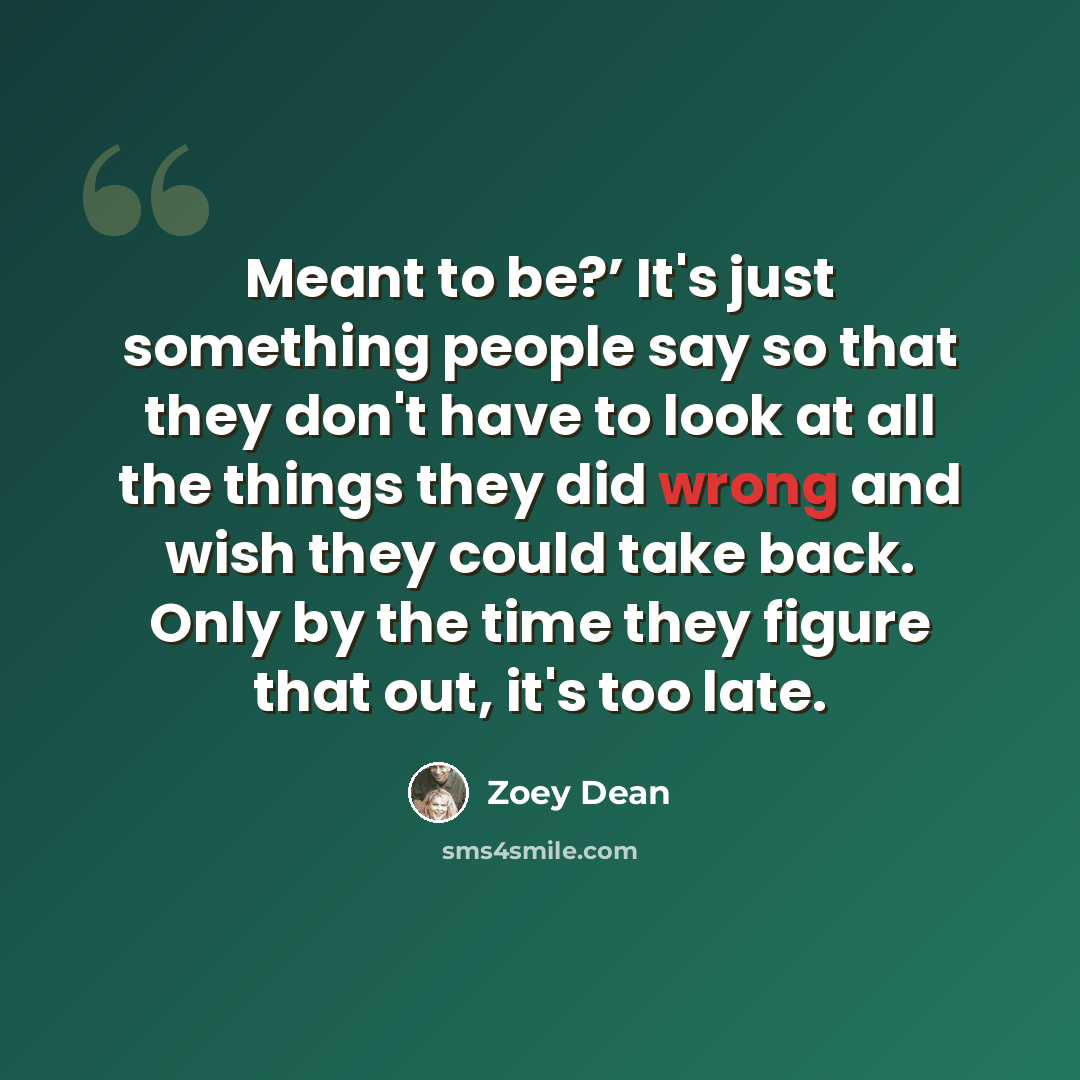 “Meant to be?’ It's just something people say so that they don't have to look at all the things they did wrong and wish they could take back. Only by the time they figure that out, it's too late.” quote by Zoey Dean