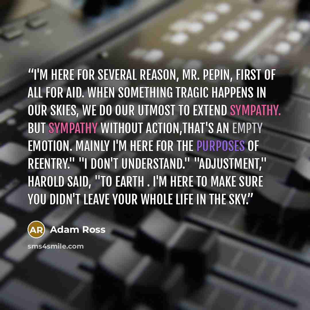 “I'm here for several reason, Mr. Pepin, first of all for aid. When something tragic happens in our skies, we do our utmost to extend sympathy. But sympathy without action,that's an empty emotion. Mainly I'm here for the purposes of reentry." "I don't understand." "Adjustment," Harold said, "to…” quote by Adam Ross