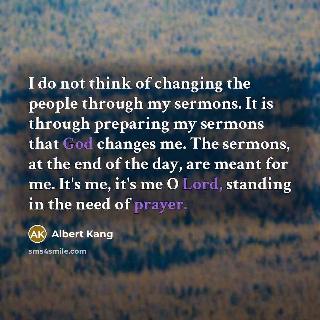 “I do not think of changing the people through my sermons. It is through preparing my sermons that God changes me. The sermons, at the end of the day, are meant for me. It's me, it's me O Lord, standing in the need of prayer.” quote by Albert Kang