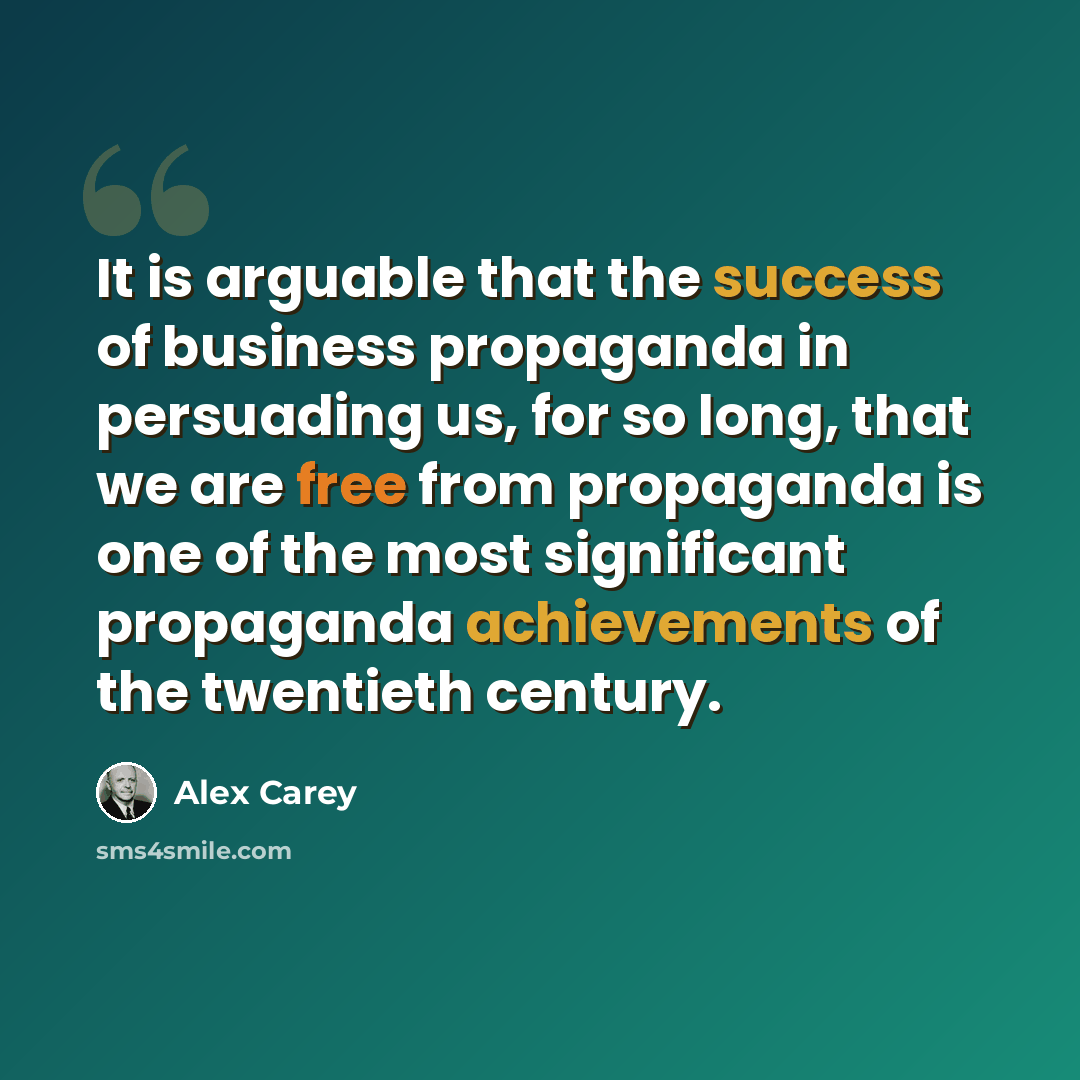 “It is arguable that the success of business propaganda in persuading us, for so long, that we are free from propaganda is one of the most significant propaganda achievements of the twentieth century.” quote by Alex Carey