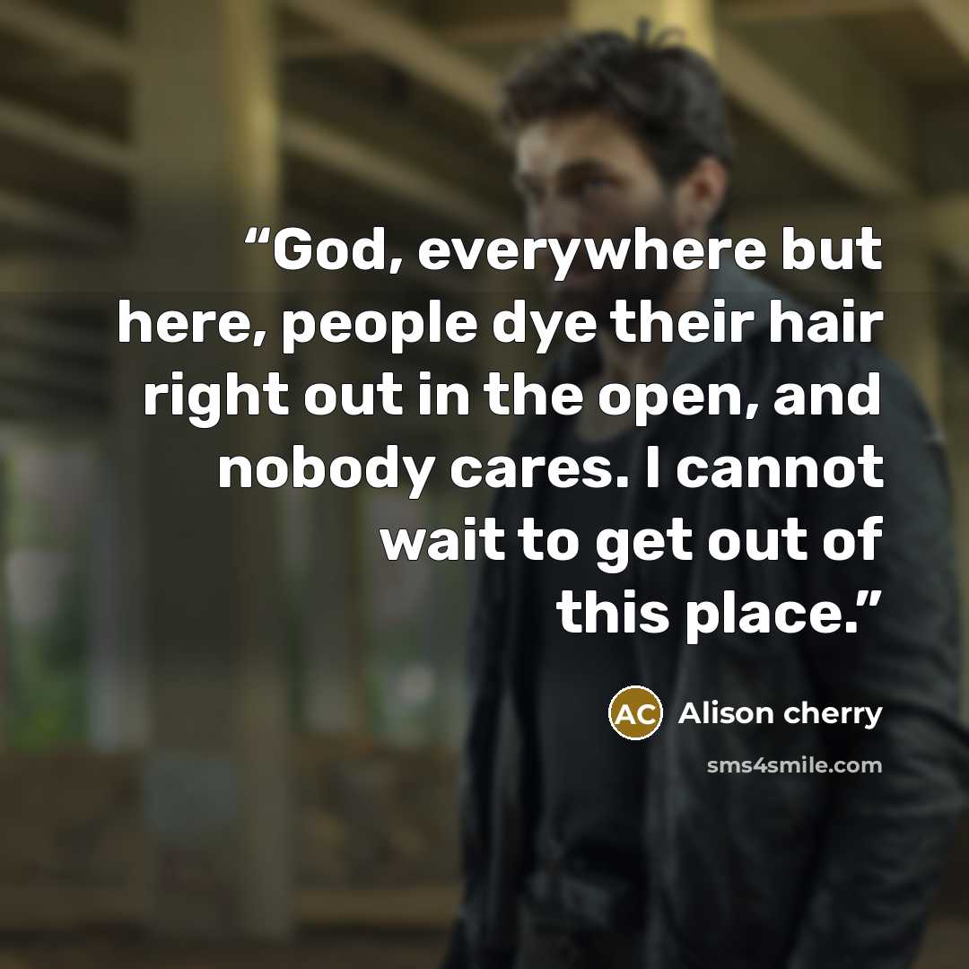 “God, everywhere but here, people dye their hair right out in the open, and nobody cares. I cannot wait to get out of this place.” quote by Alison cherry