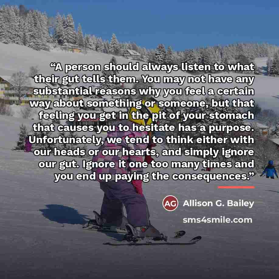 “A person should always listen to what their gut tells them. You may not have any substantial reasons why you feel a certain way about something or someone, but that feeling you get in the pit of your stomach that causes you to hesitate has a purpose. Unfortunately, we tend to think either with our…” quote by Allison G. Bailey