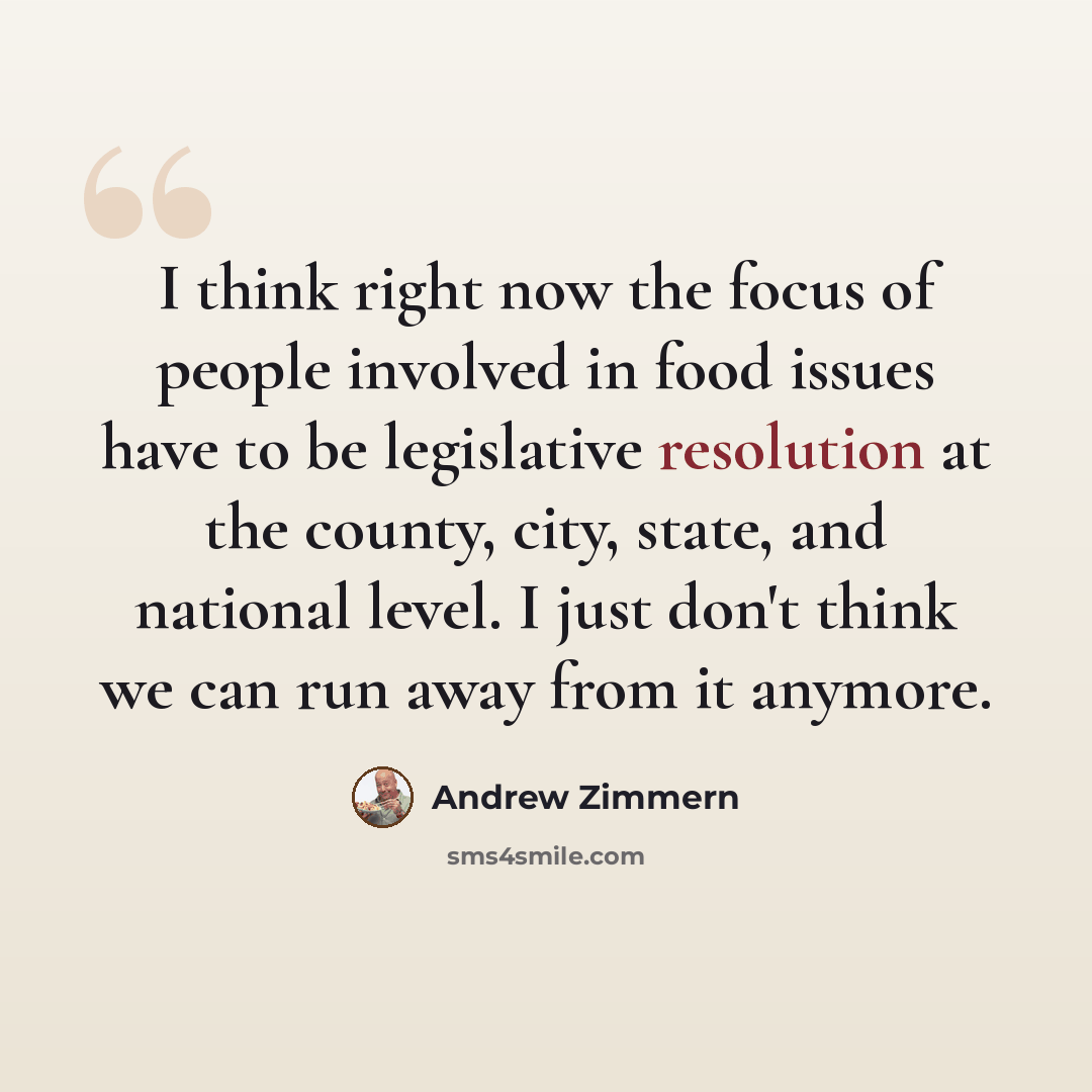 “I think right now the focus of people involved in food issues have to be legislative resolution at the county, city, state, and national level. I just don't think we can run away from it anymore.” quote by Andrew Zimmern