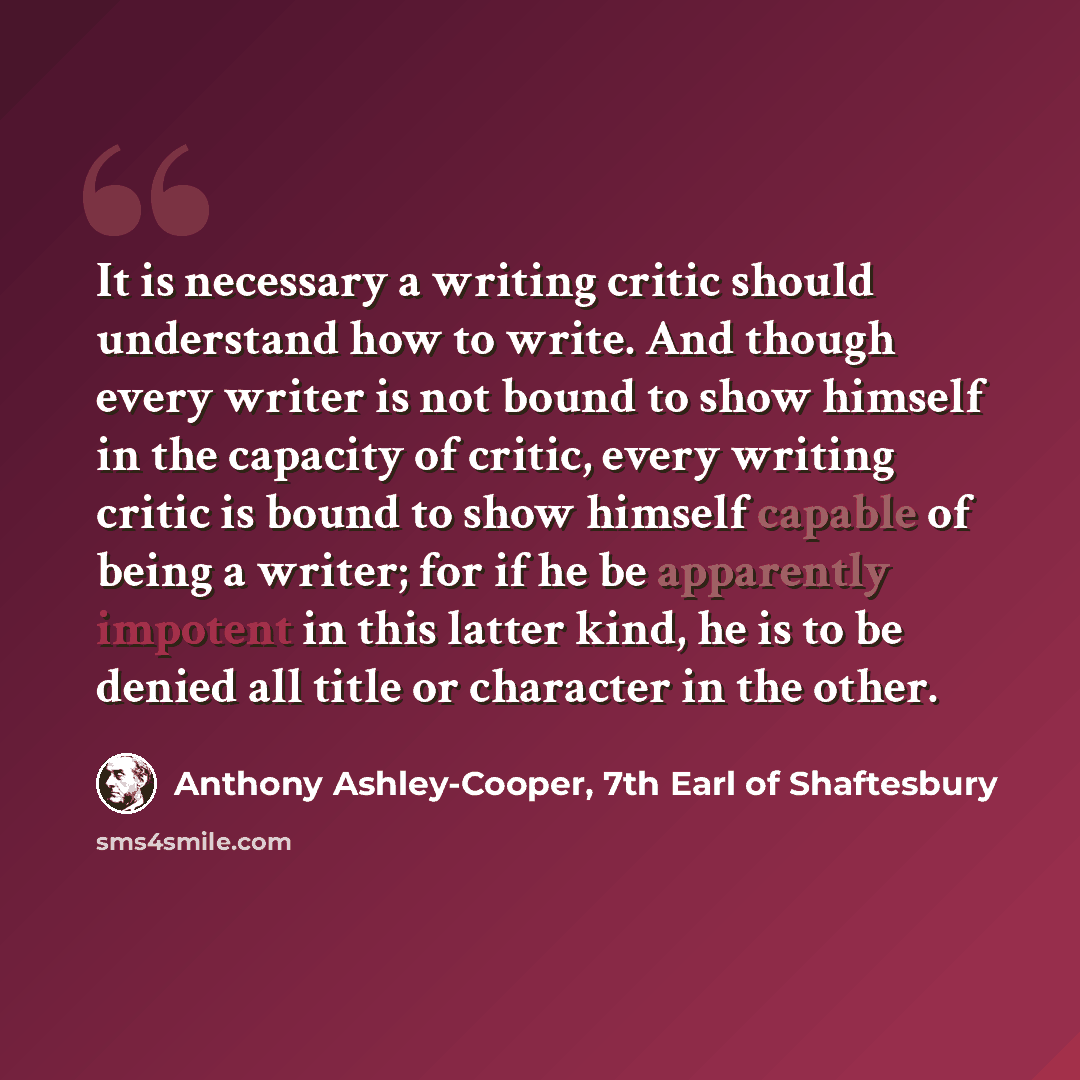 “It is necessary a writing critic should understand how to write. And though every writer is not bound to show himself in the capacity of critic, every writing critic is bound to show himself capable of being a writer; for if he be apparently impotent in this latter kind, he is to be denied all…” quote by Anthony Ashley-Cooper, 7th Earl of Shaftesbury