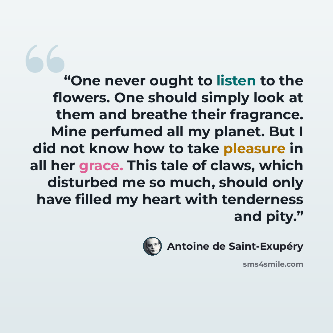 “One never ought to listen to the flowers. One should simply look at them and breathe their fragrance. Mine perfumed all my planet. But I did not know how to take pleasure in all her grace. This tale of claws, which disturbed me so much, should only have filled my heart with tenderness and pity.” quote by Antoine de Saint-Exupéry