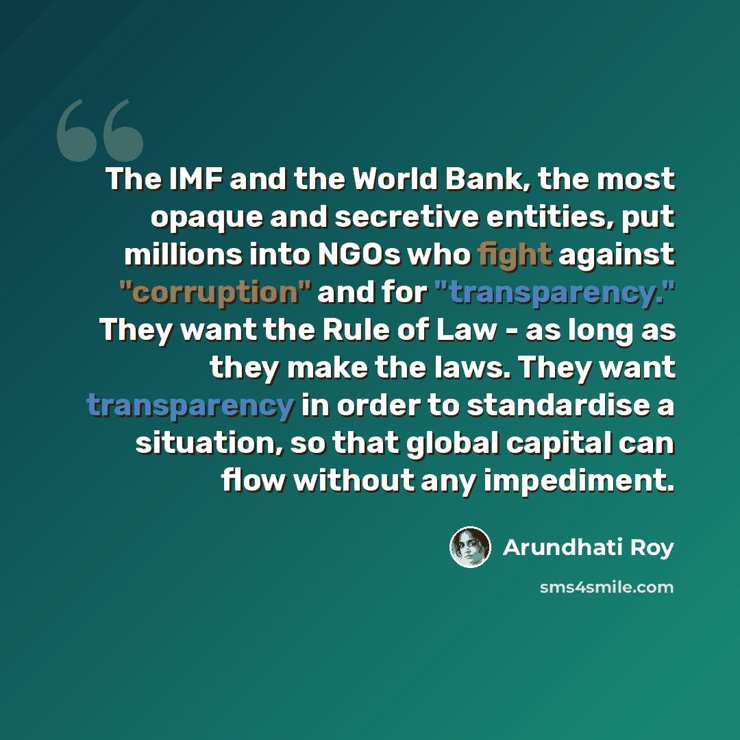 “The IMF and the World Bank, the most opaque and secretive entities, put millions into NGOs who fight against "corruption" and for "transparency." They want the Rule of Law - as long as they make the laws. They want transparency in order to standardise a situation, so that global capital can flow…” quote by Arundhati Roy