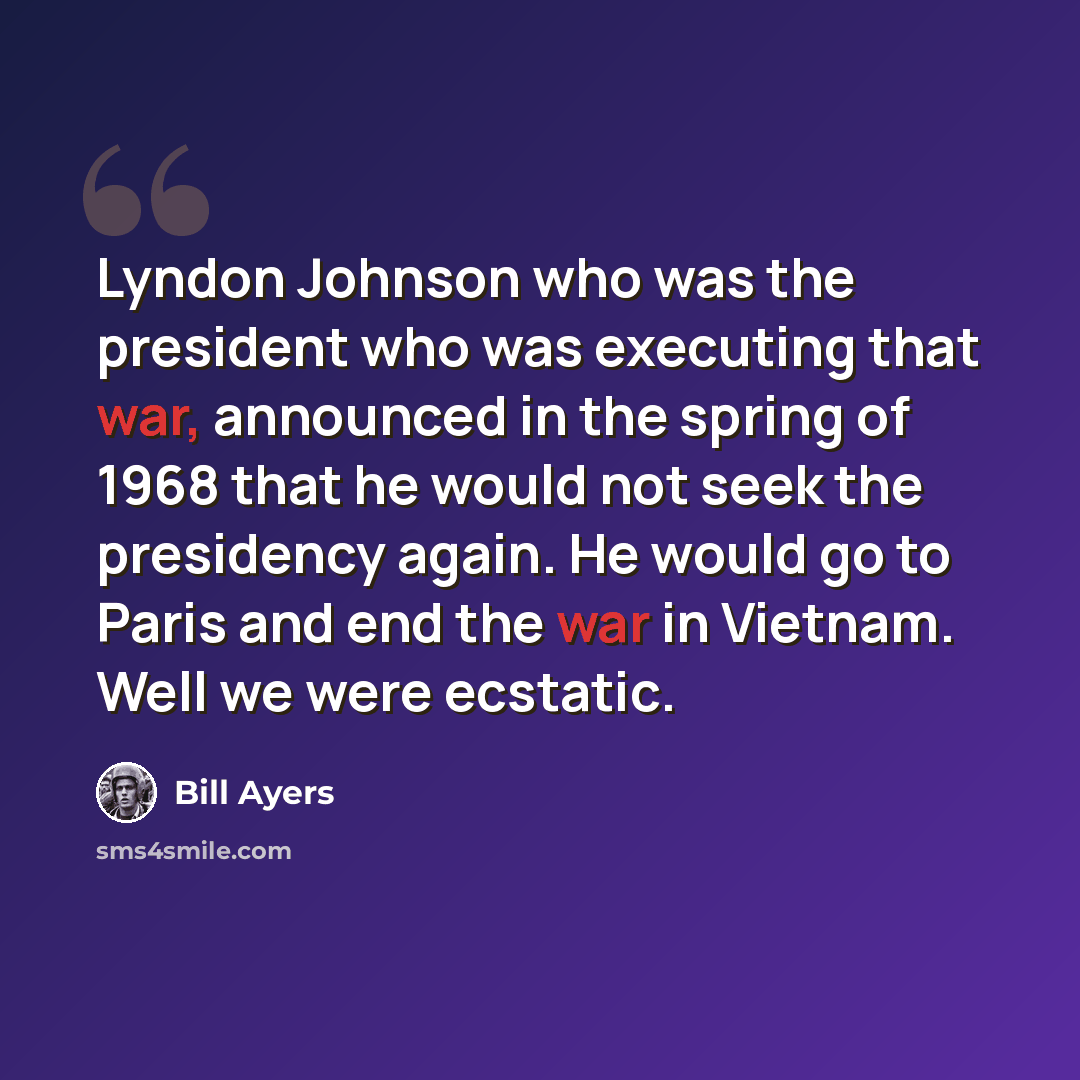 “Lyndon Johnson who was the president who was executing that war, announced in the spring of 1968 that he would not seek the presidency again. He would go to Paris and end the war in Vietnam. Well we were ecstatic.” quote by Bill Ayers