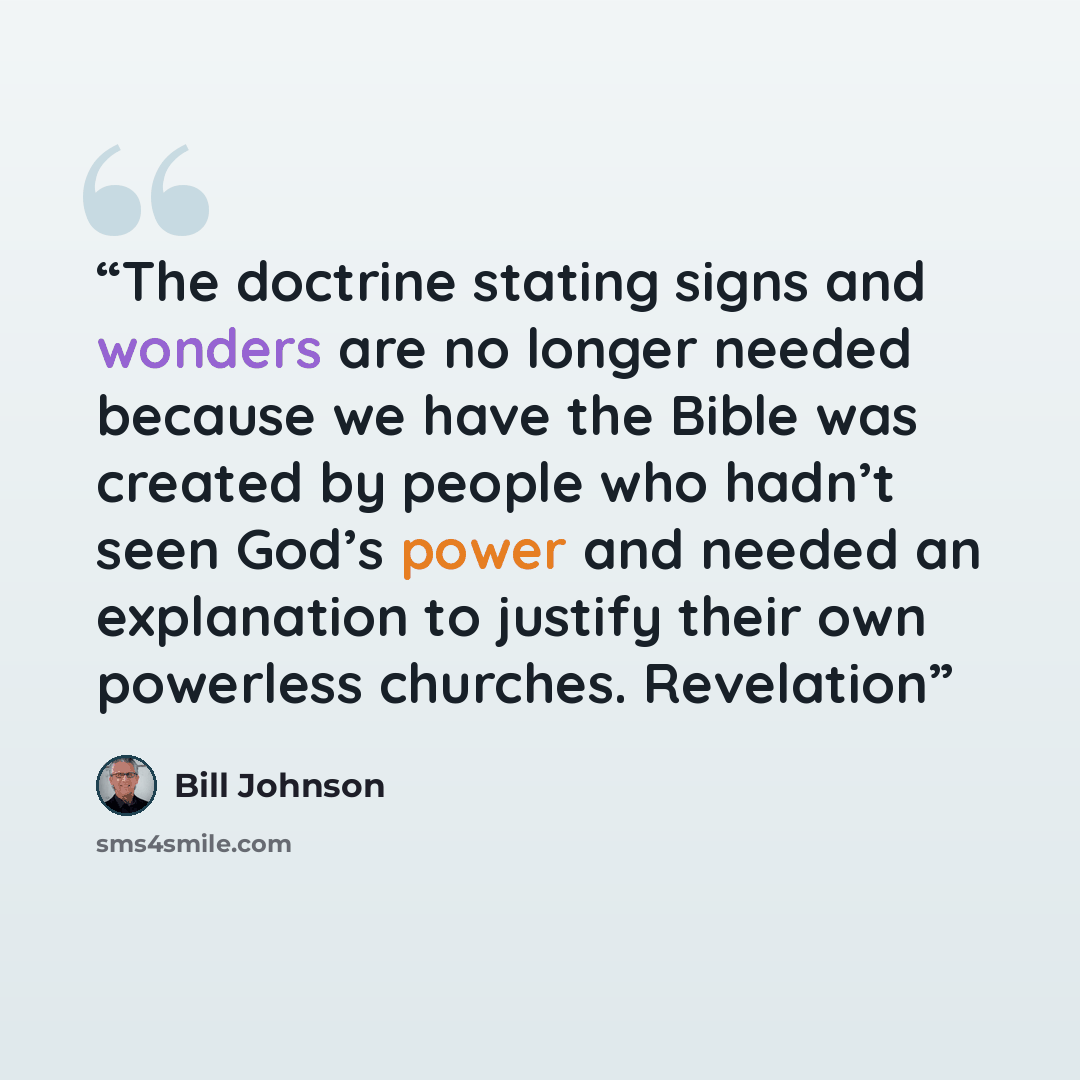“The doctrine stating signs and wonders are no longer needed because we have the Bible was created by people who hadn’t seen God’s power and needed an explanation to justify their own powerless churches. Revelation” quote by Bill Johnson