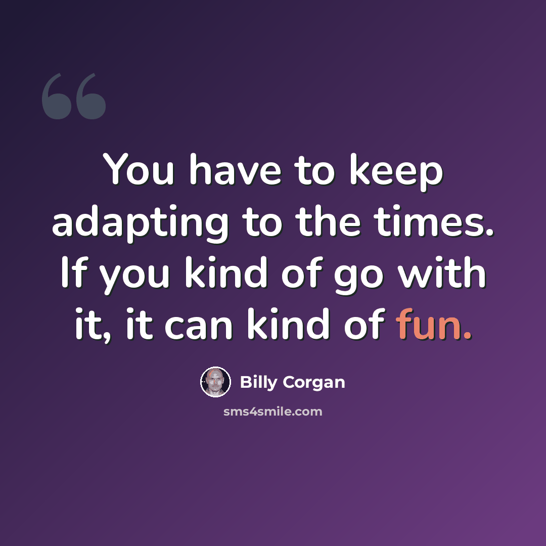 “You have to keep adapting to the times. If you kind of go with it, it can kind of fun.” quote by Billy Corgan
