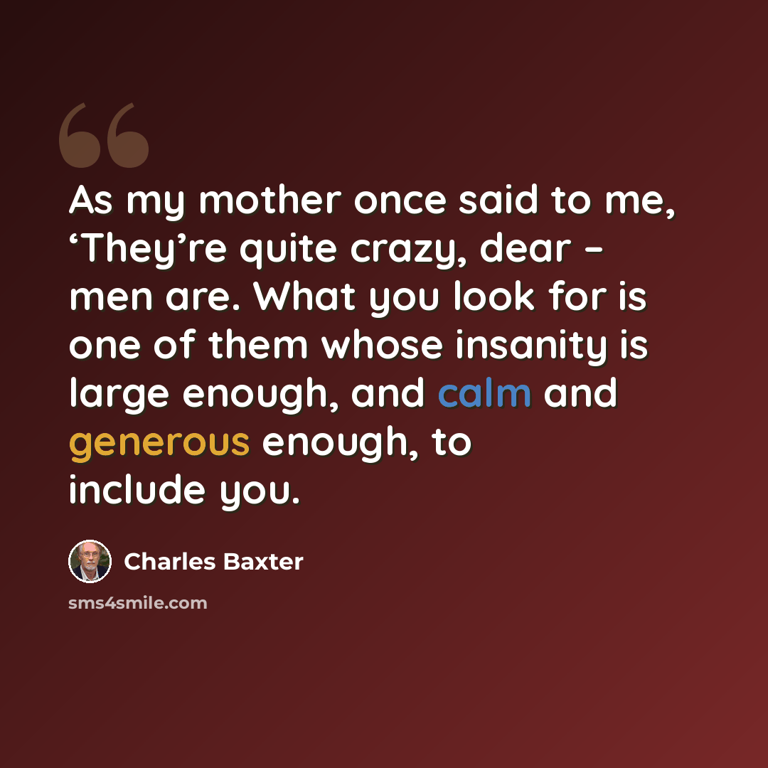 “As my mother once said to me, ‘They’re quite crazy, dear – men are. What you look for is one of them whose insanity is large enough, and calm and generous enough, to include you.” quote by Charles Baxter