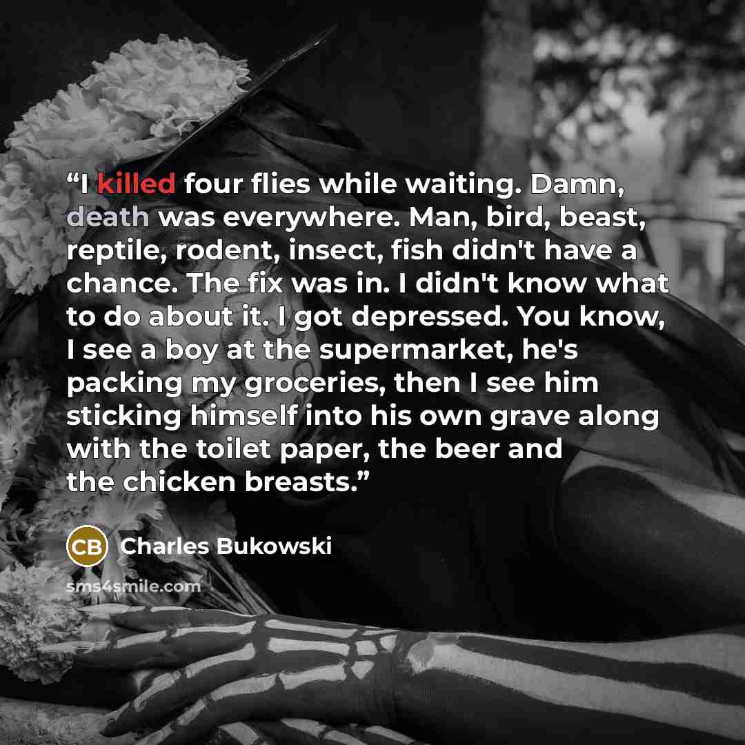 “I killed four flies while waiting. Damn, death was everywhere. Man, bird, beast, reptile, rodent, insect, fish didn't have a chance. The fix was in. I didn't know what to do about it. I got depressed. You know, I see a boy at the supermarket, he's packing my groceries, then I see him sticking…” quote by Charles Bukowski
