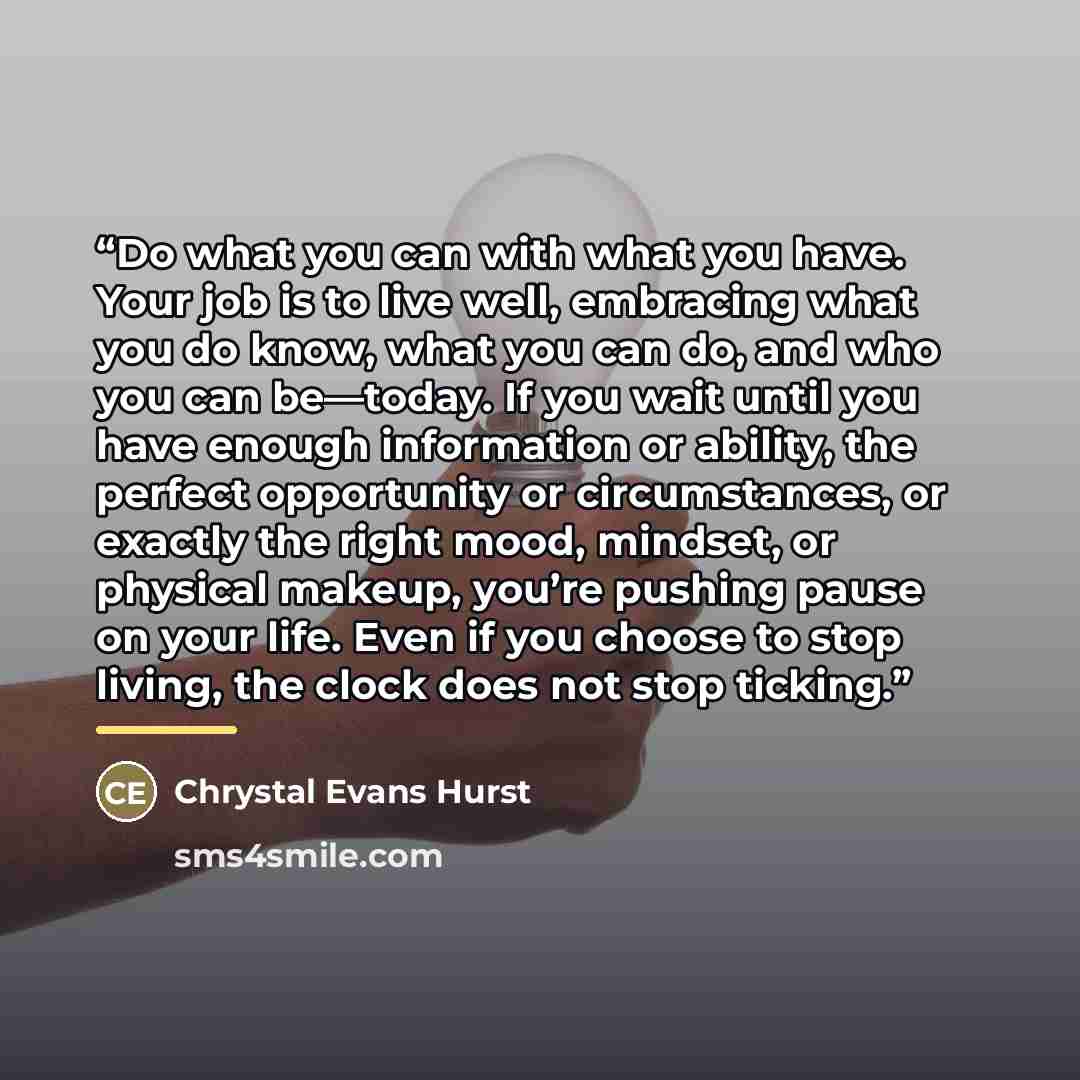 “Do what you can with what you have. Your job is to live well, embracing what you do know, what you can do, and who you can be—today. If you wait until you have enough information or ability, the perfect opportunity or circumstances, or exactly the right mood, mindset, or physical makeup, you’re…” quote by Chrystal Evans Hurst