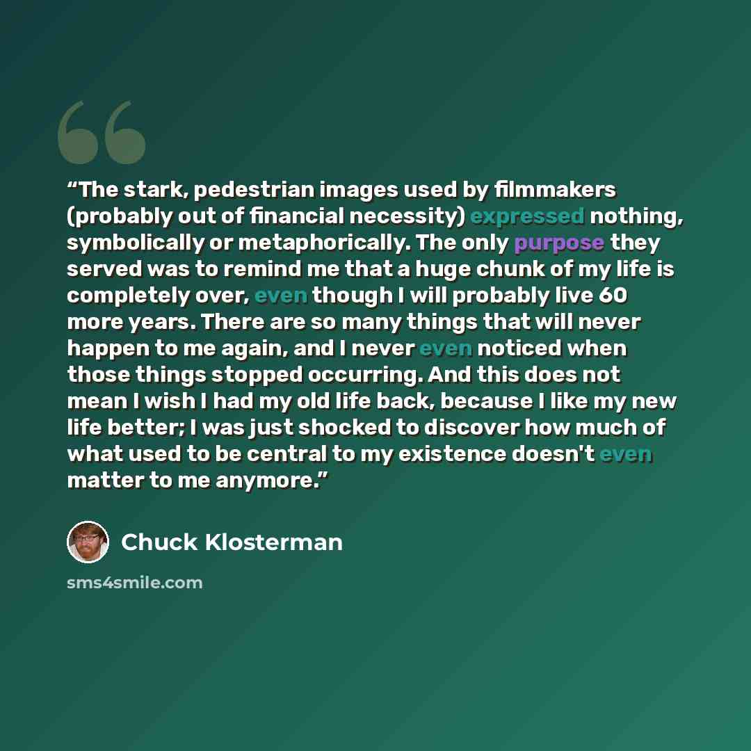 “The stark, pedestrian images used by filmmakers (probably out of financial necessity) expressed nothing, symbolically or metaphorically. The only purpose they served was to remind me that a huge chunk of my life is completely over, even though I will probably live 60 more years. There are so many…” quote by Chuck Klosterman
