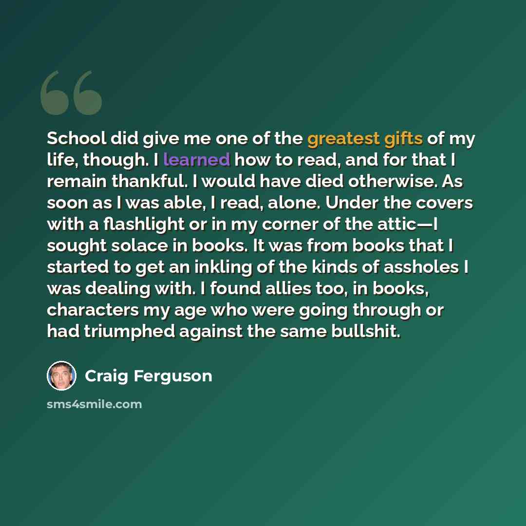 “School did give me one of the greatest gifts of my life, though. I learned how to read, and for that I remain thankful. I would have died otherwise. As soon as I was able, I read, alone. Under the covers with a flashlight or in my corner of the attic—I sought solace in books. It was from books…” quote by Craig Ferguson