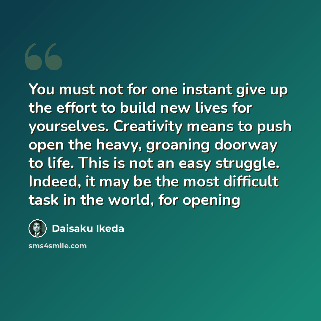 “You must not for one instant give up the effort to build new lives for yourselves. Creativity means to push open the heavy, groaning doorway to life. This is not an easy struggle. Indeed, it may be the most difficult task in the world, for opening” quote by Daisaku Ikeda