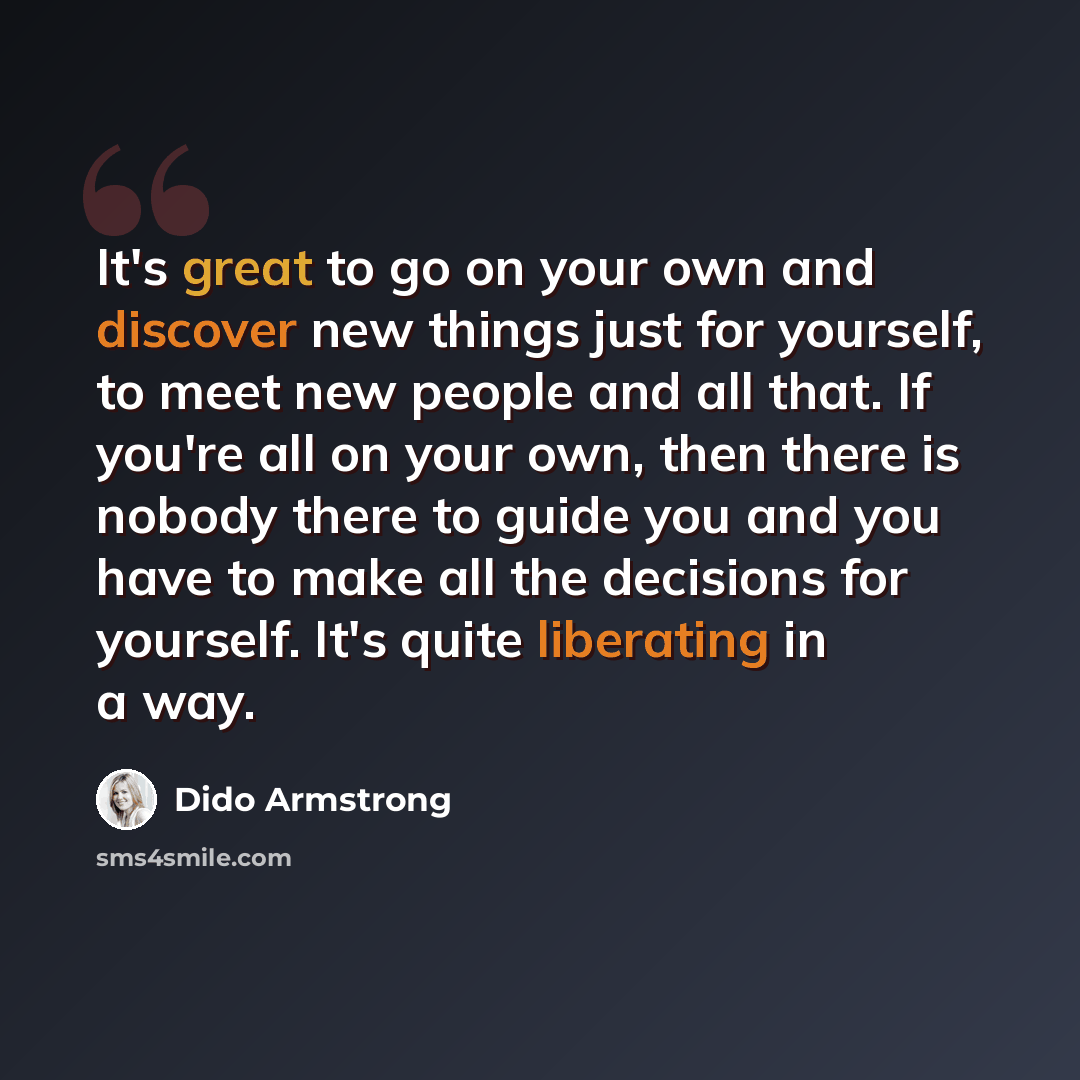 “It's great to go on your own and discover new things just for yourself, to meet new people and all that. If you're all on your own, then there is nobody there to guide you and you have to make all the decisions for yourself. It's quite liberating in a way.” quote by Dido Armstrong