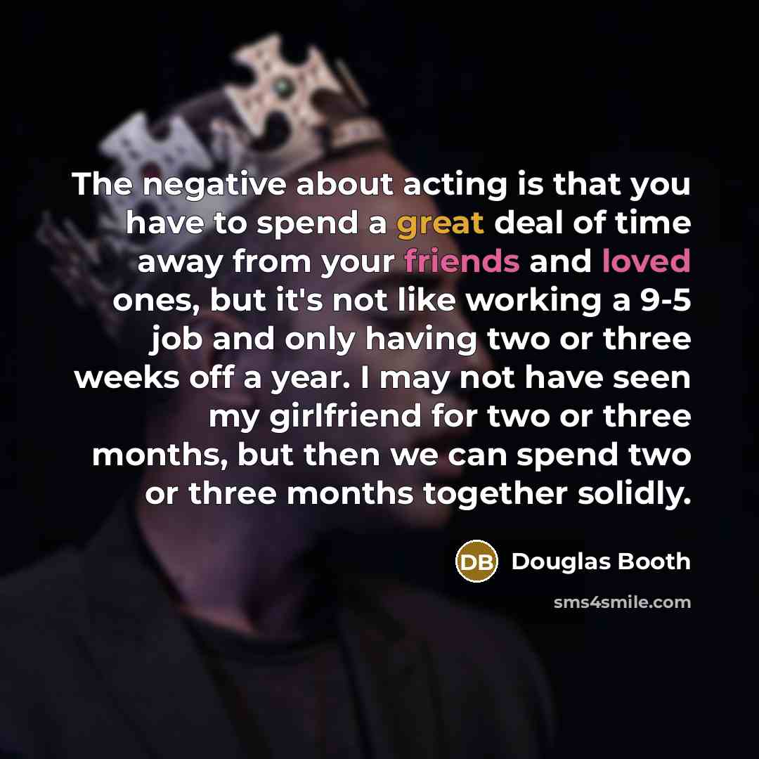 “The negative about acting is that you have to spend a great deal of time away from your friends and loved ones, but it's not like working a 9-5 job and only having two or three weeks off a year. I may not have seen my girlfriend for two or three months, but then we can spend two or three months…” quote by Douglas Booth