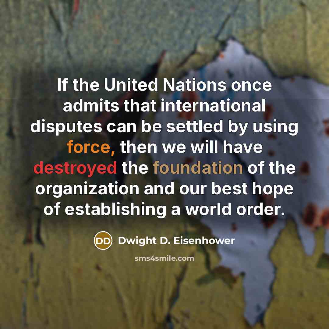 “If the United Nations once admits that international disputes can be settled by using force, then we will have destroyed the foundation of the organization and our best hope of establishing a world order.” quote by Dwight D. Eisenhower
