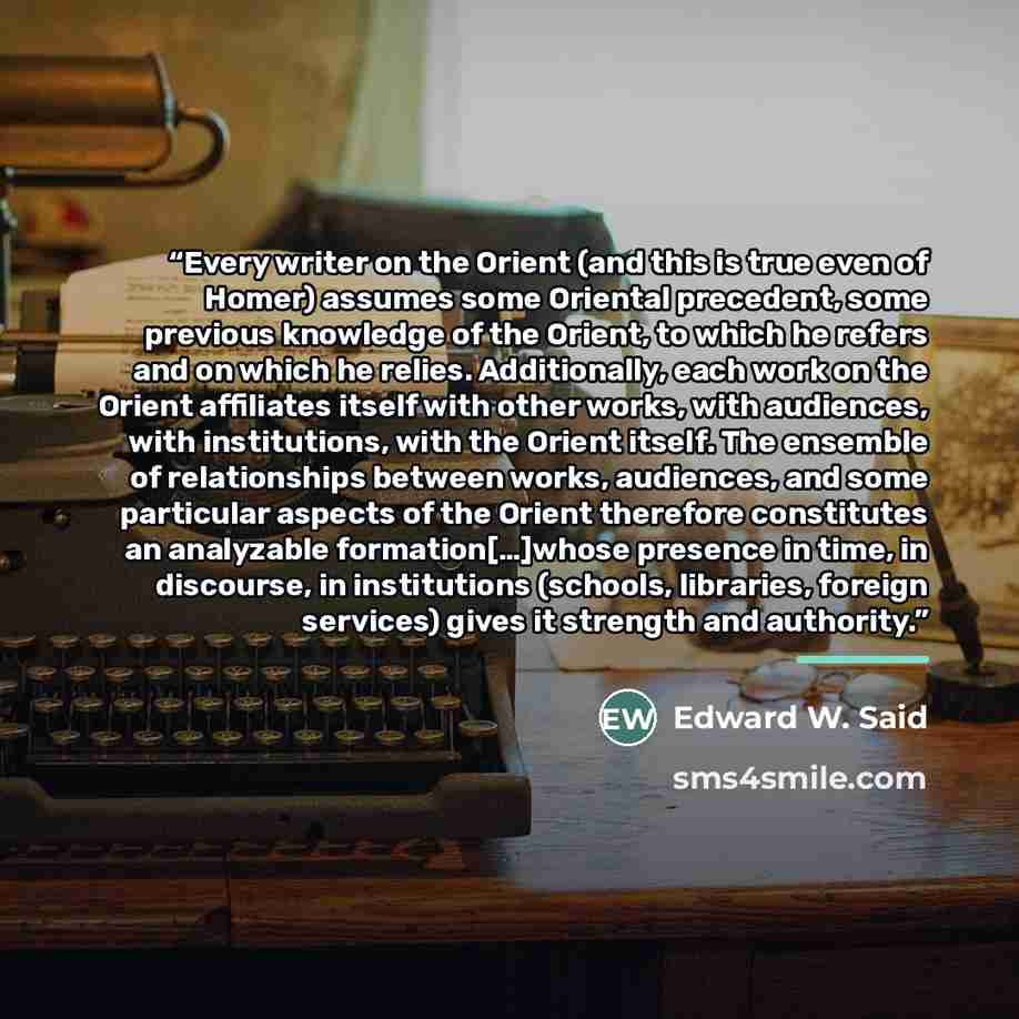 “Every writer on the Orient (and this is true even of Homer) assumes some Oriental precedent, some previous knowledge of the Orient, to which he refers and on which he relies. Additionally, each work on the Orient affiliates itself with other works, with audiences, with institutions, with the…” quote by Edward W. Said