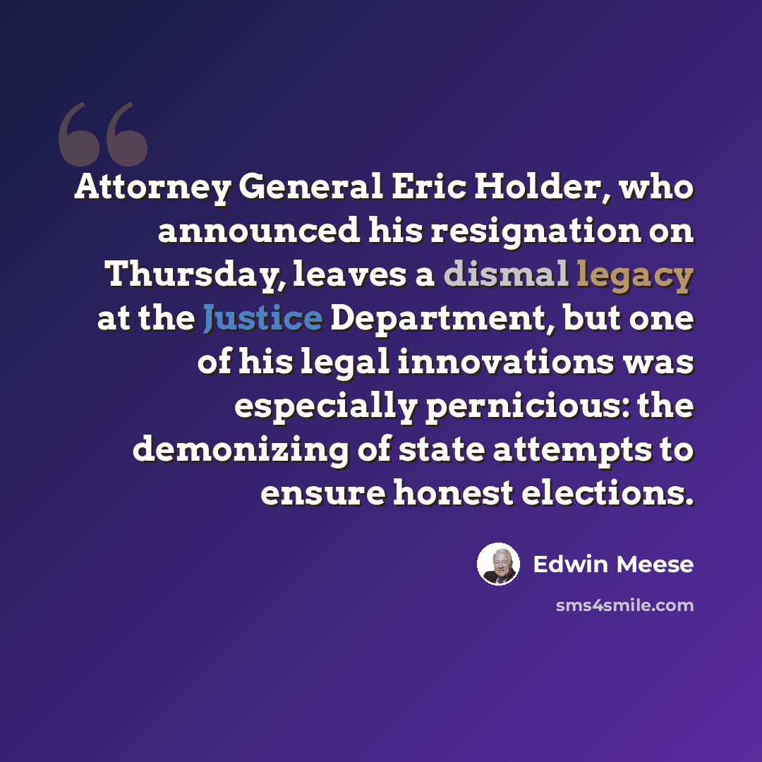 “Attorney General Eric Holder, who announced his resignation on Thursday, leaves a dismal legacy at the Justice Department, but one of his legal innovations was especially pernicious: the demonizing of state attempts to ensure honest elections.” quote by Edwin Meese