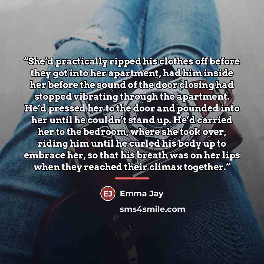 “She’d practically ripped his clothes off before they got into her apartment, had him inside her before the sound of the door closing had stopped vibrating through the apartment. He’d pressed her to the door and pounded into her until he couldn’t stand up. He’d carried her to the bedroom, where she…” quote by Emma Jay