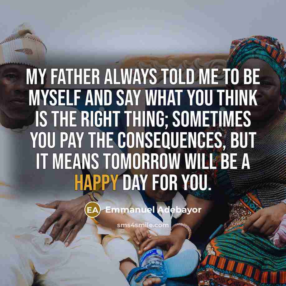 “My father always told me to be myself and say what you think is the right thing; sometimes you pay the consequences, but it means tomorrow will be a happy day for you.” quote by Emmanuel Adebayor