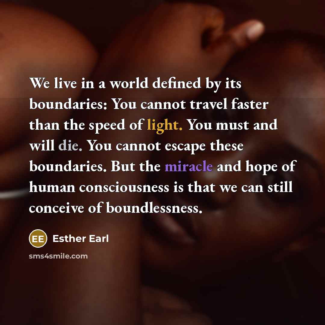 “We live in a world defined by its boundaries: You cannot travel faster than the speed of light. You must and will die. You cannot escape these boundaries. But the miracle and hope of human consciousness is that we can still conceive of boundlessness.” quote by Esther Earl