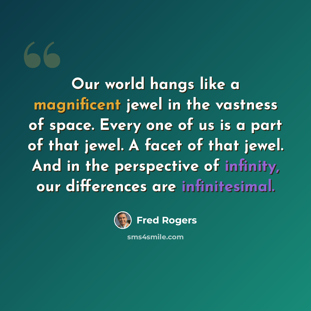 “Our world hangs like a magnificent jewel in the vastness of space. Every one of us is a part of that jewel. A facet of that jewel. And in the perspective of infinity, our differences are infinitesimal.” quote by Fred Rogers