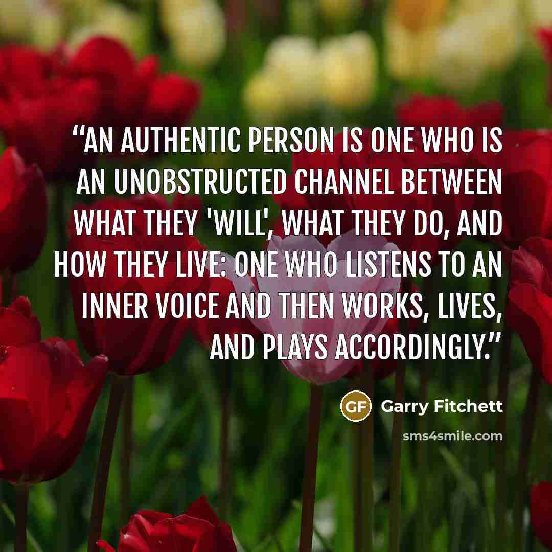 “An authentic person is one who is an unobstructed channel between what they 'Will', what they do, and how they live: one who listens to an inner voice and then works, lives, and plays accordingly.” quote by Garry Fitchett