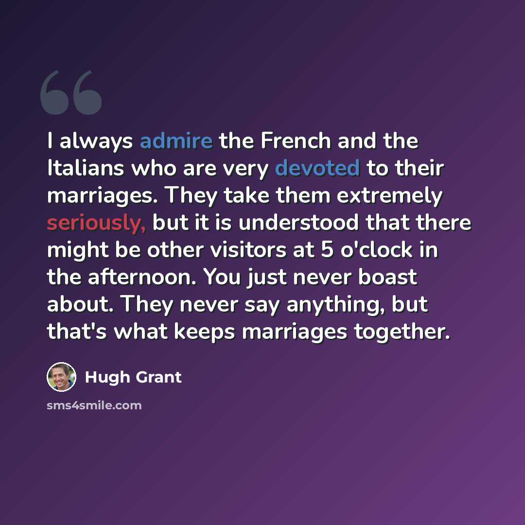 “I always admire the French and the Italians who are very devoted to their marriages. They take them extremely seriously, but it is understood that there might be other visitors at 5 o'clock in the afternoon. You just never boast about. They never say anything, but that's what keeps marriages…” quote by Hugh Grant