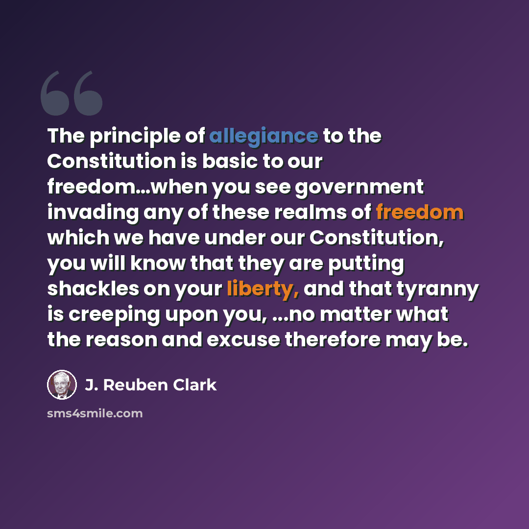 “The principle of allegiance to the Constitution is basic to our freedom…when you see government invading any of these realms of freedom which we have under our Constitution, you will know that they are putting shackles on your liberty, and that tyranny is creeping upon you, ...no matter what the…” quote by J. Reuben Clark