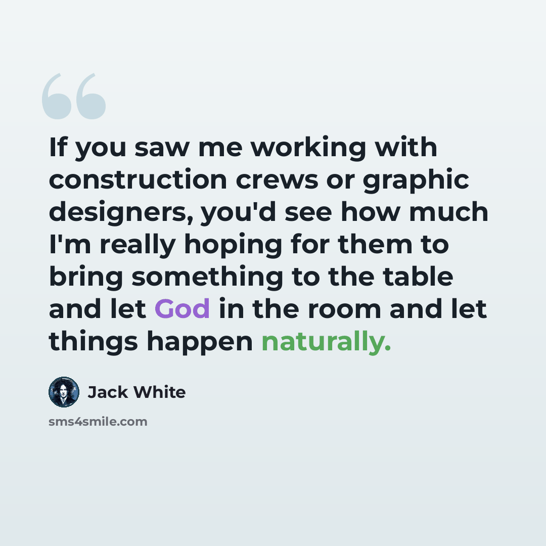 “If you saw me working with construction crews or graphic designers, you'd see how much I'm really hoping for them to bring something to the table and let God in the room and let things happen naturally.” quote by Jack White