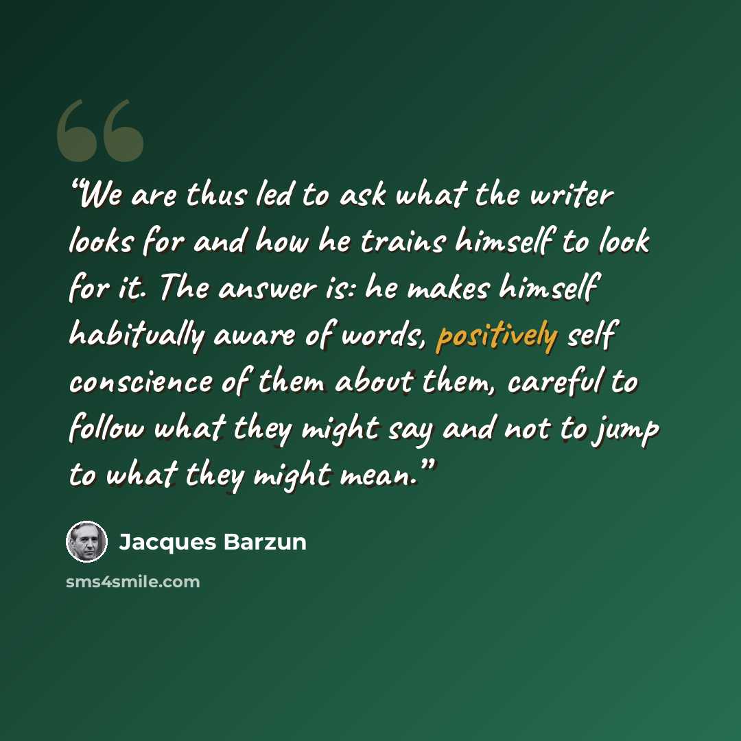 “We are thus led to ask what the writer looks for and how he trains himself to look for it. The answer is: he makes himself habitually aware of words, positively self conscience of them about them, careful to follow what they might say and not to jump to what they might mean.” quote by Jacques Barzun