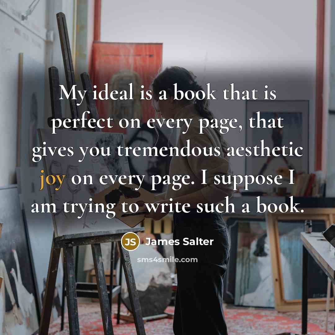 “My ideal is a book that is perfect on every page, that gives you tremendous aesthetic joy on every page. I suppose I am trying to write such a book.” quote by James Salter
