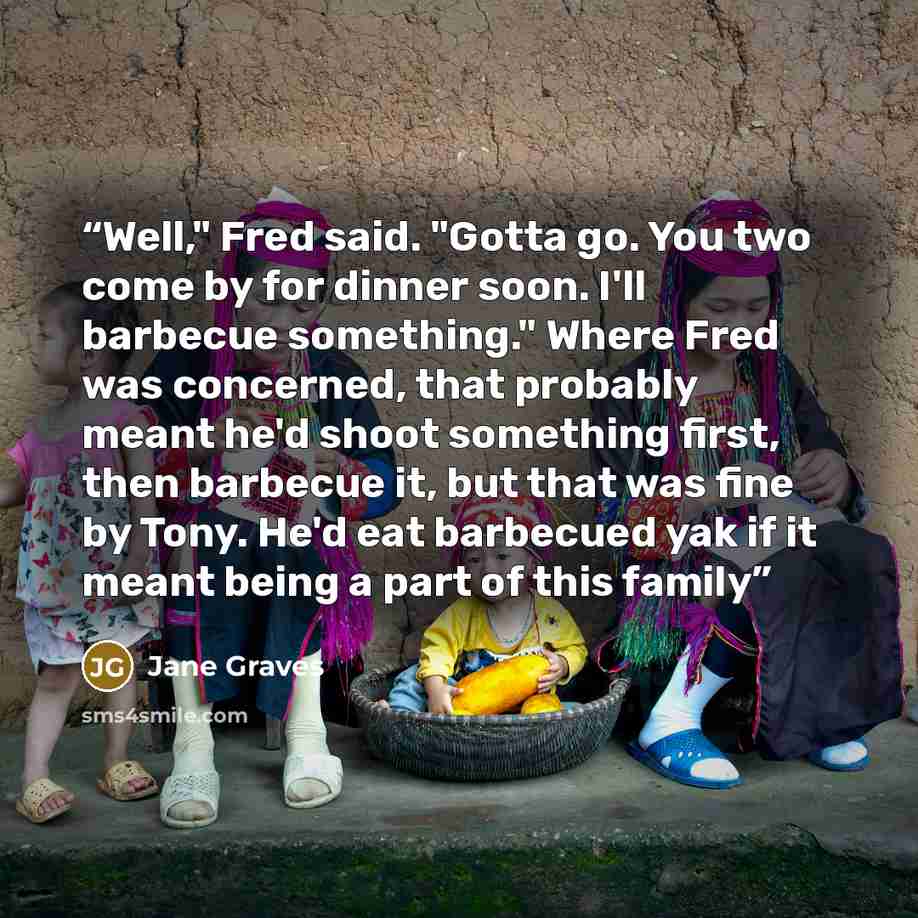 “Well," Fred said. "Gotta go. You two come by for dinner soon. I'll barbecue something." Where Fred was concerned, that probably meant he'd shoot something first, then barbecue it, but that was fine by Tony. He'd eat barbecued yak if it meant being a part of this family” quote by Jane Graves