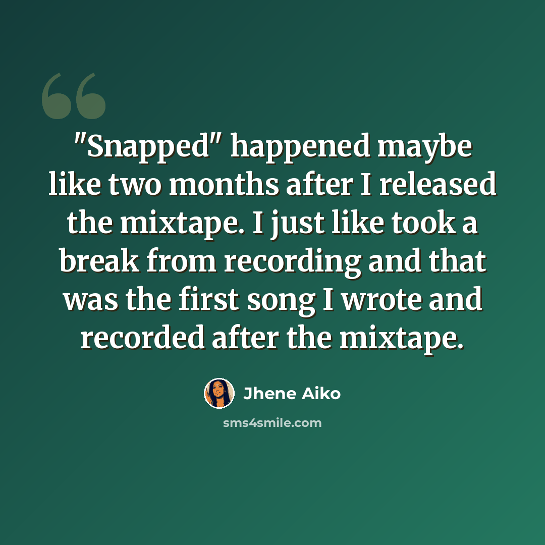 “"Snapped" happened maybe like two months after I released the mixtape. I just like took a break from recording and that was the first song I wrote and recorded after the mixtape.” quote by Jhene Aiko