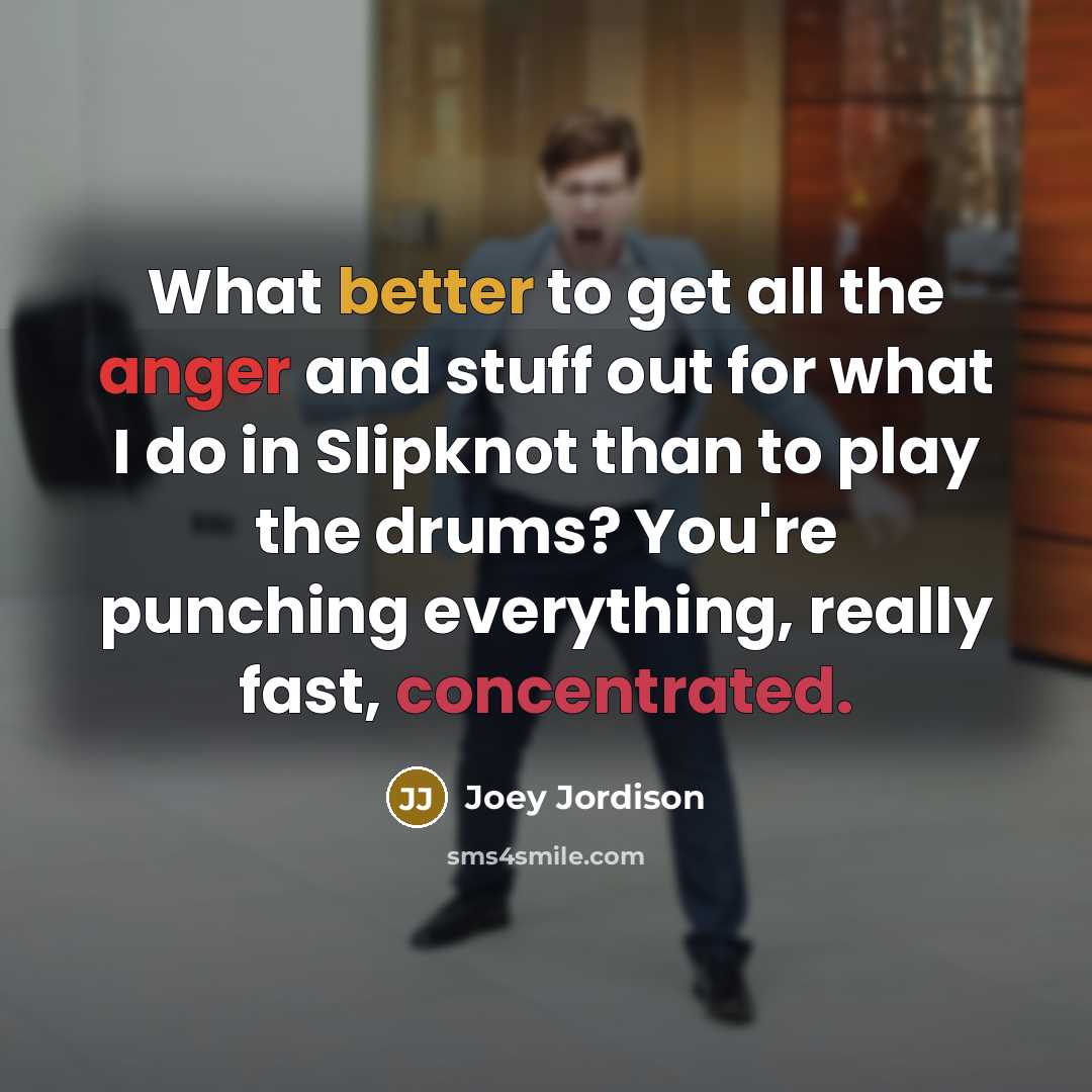 “What better to get all the anger and stuff out for what I do in Slipknot than to play the drums? You're punching everything, really fast, concentrated.” quote by Joey Jordison
