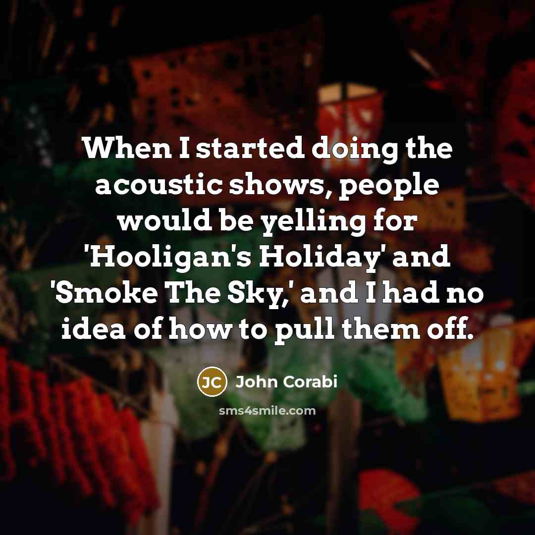 “When I started doing the acoustic shows, people would be yelling for 'Hooligan's Holiday' and 'Smoke The Sky,' and I had no idea of how to pull them off.” quote by John Corabi