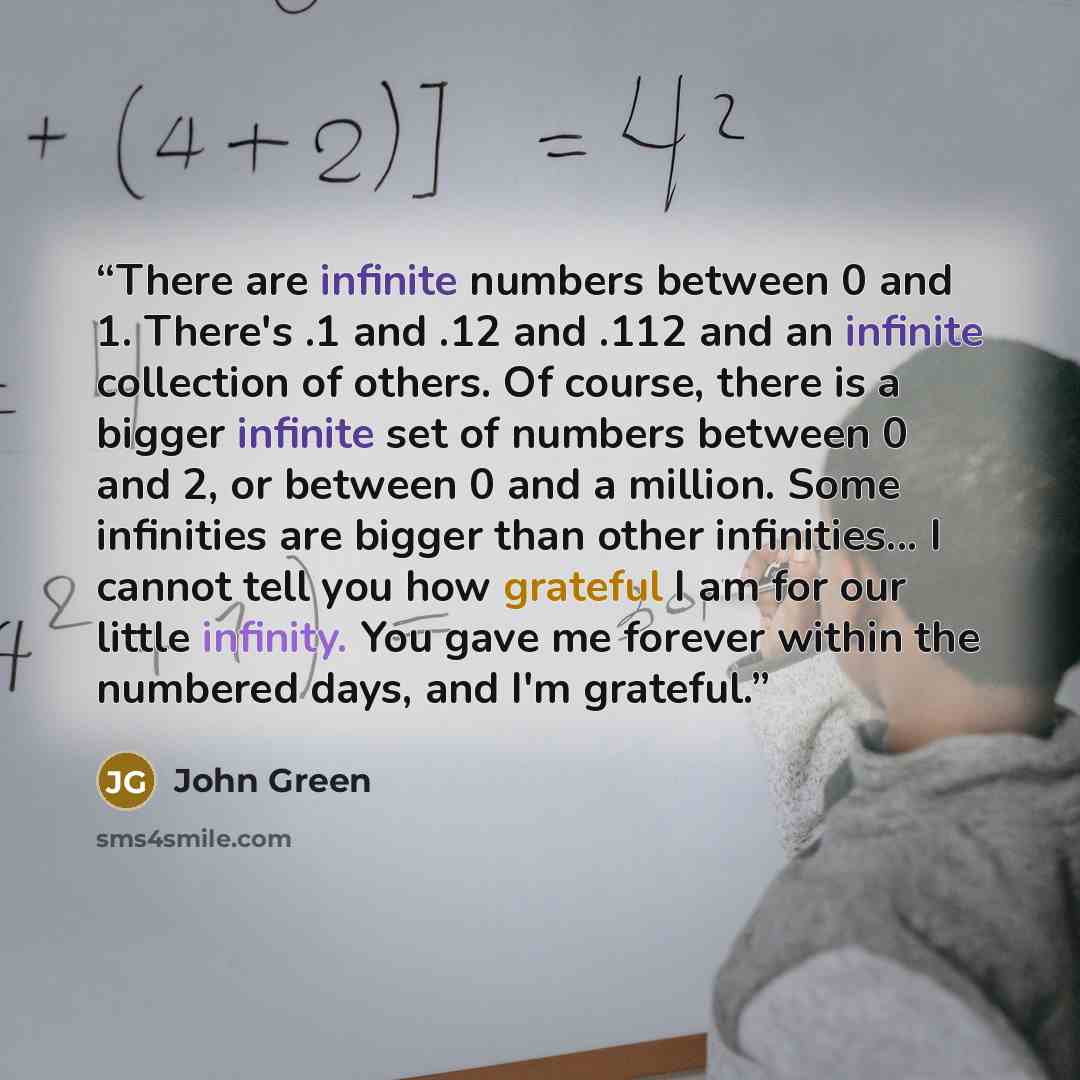“There are infinite numbers between 0 and 1. There's .1 and .12 and .112 and an infinite collection of others. Of course, there is a bigger infinite set of numbers between 0 and 2, or between 0 and a million. Some infinities are bigger than other infinities... I cannot tell you how grateful I am…” quote by John Green