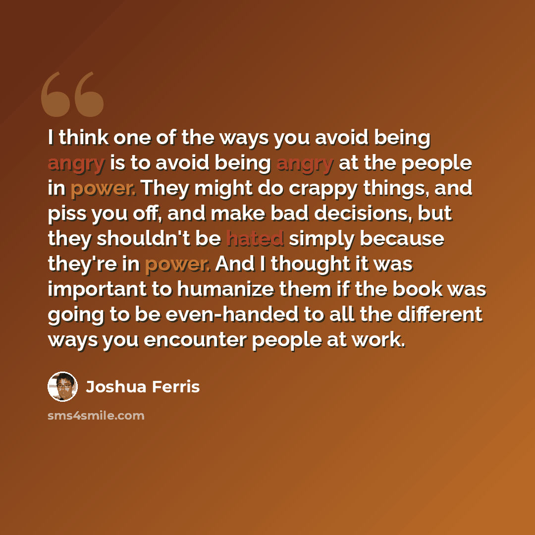 “I think one of the ways you avoid being angry is to avoid being angry at the people in power. They might do crappy things, and piss you off, and make bad decisions, but they shouldn't be hated simply because they're in power. And I thought it was important to humanize them if the book was going to…” quote by Joshua Ferris