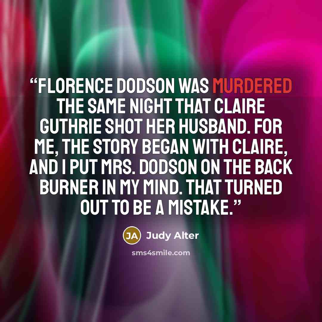 “Florence Dodson was murdered the same night that Claire Guthrie shot her husband. For me, the story began with Claire, and I put Mrs. Dodson on the back burner in my mind. That turned out to be a mistake.” quote by Judy Alter