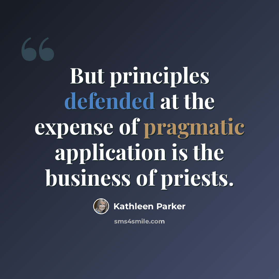 “But principles defended at the expense of pragmatic application is the business of priests.” quote by Kathleen Parker