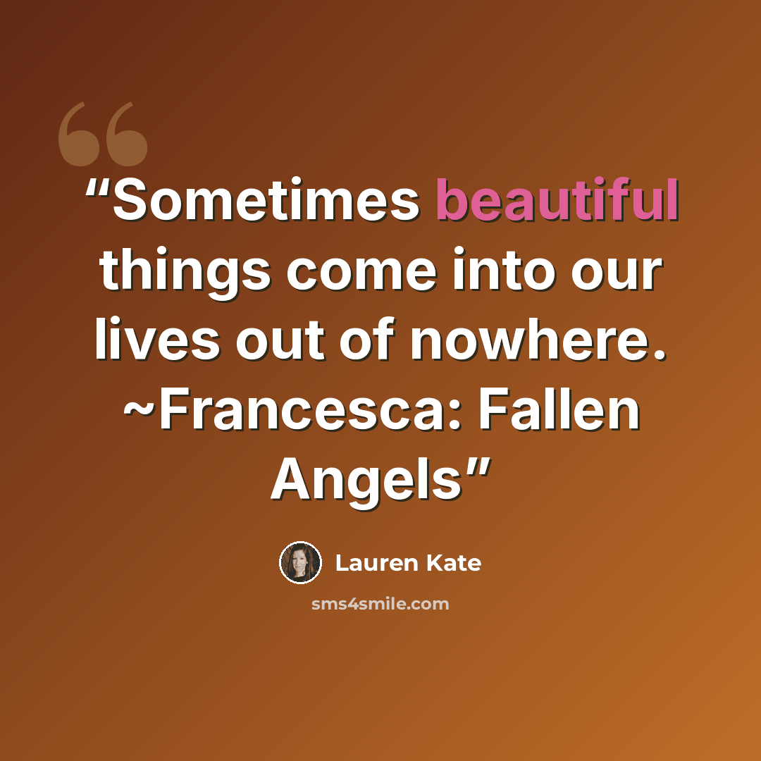 “Sometimes beautiful things come into our lives out of nowhere. ~Francesca: Fallen Angels” quote by Lauren Kate