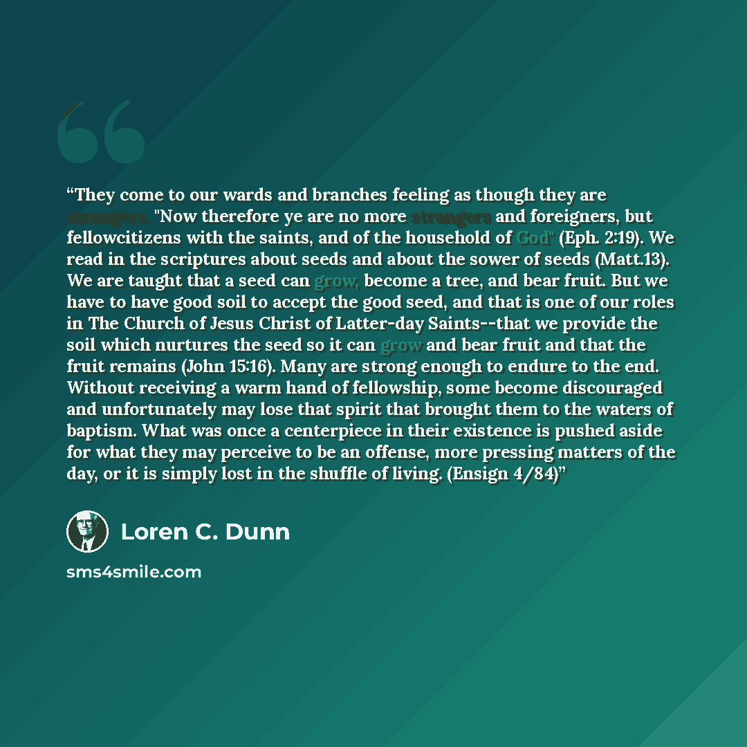 “They come to our wards and branches feeling as though they are strangers. "Now therefore ye are no more strangers and foreigners, but fellowcitizens with the saints, and of the household of God" (Eph. 2:19). We read in the scriptures about seeds and about the sower of seeds (Matt.13). We are…” quote by Loren C. Dunn