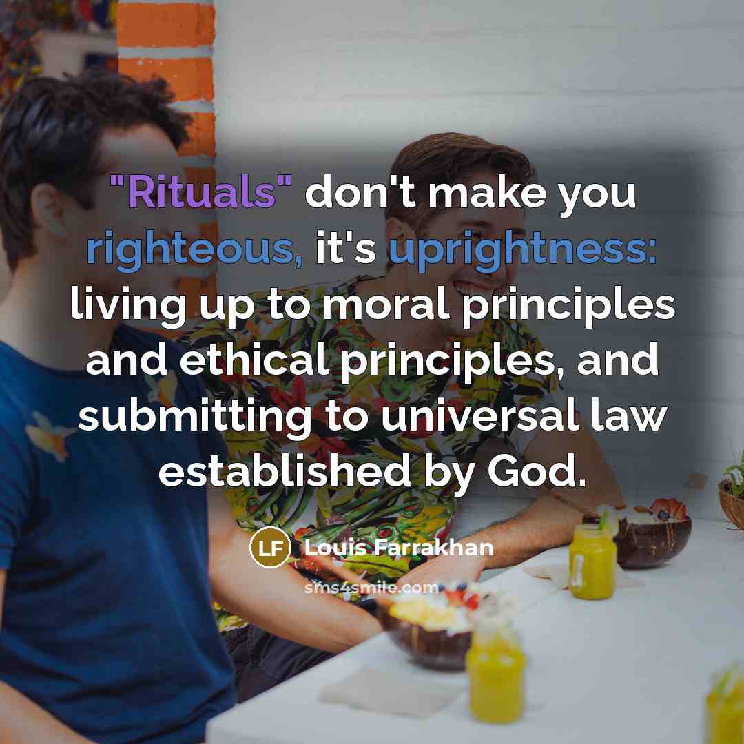 “"Rituals" don't make you righteous, it's uprightness: living up to moral principles and ethical principles, and submitting to universal law established by God.” quote by Louis Farrakhan