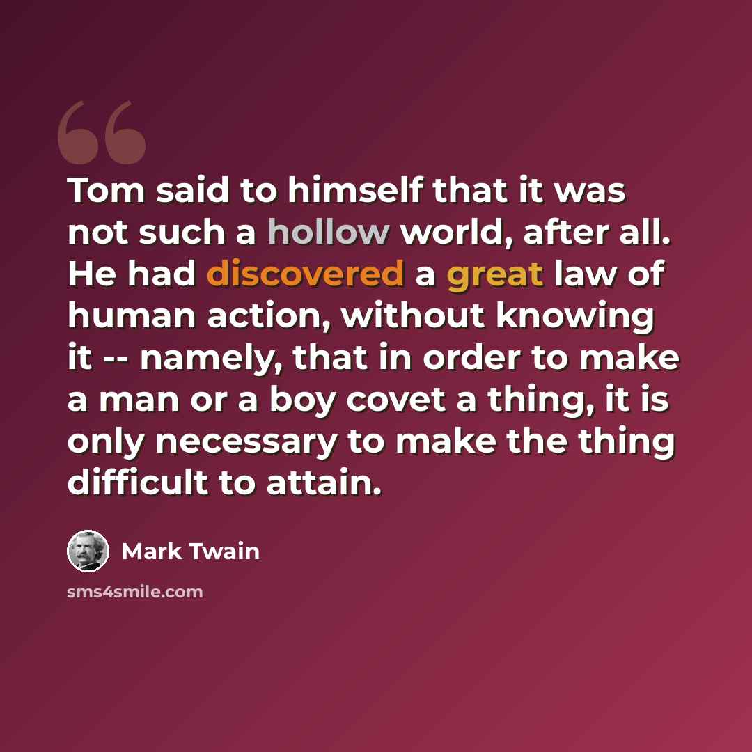 “Tom said to himself that it was not such a hollow world, after all. He had discovered a great law of human action, without knowing it -- namely, that in order to make a man or a boy covet a thing, it is only necessary to make the thing difficult to attain.” quote by Mark Twain